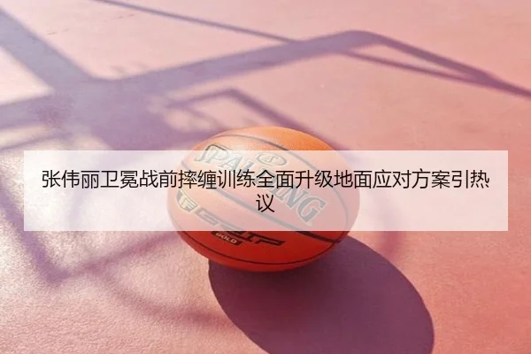 张伟丽卫冕战前摔缠训练全面升级地面应对方案引热议
