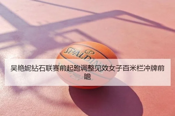 吴艳妮钻石联赛前起跑调整见效女子百米栏冲牌前瞻