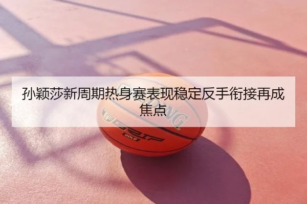 孙颖莎新周期热身赛表现稳定反手衔接再成焦点