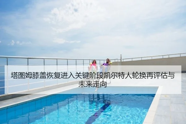 塔图姆膝盖恢复进入关键阶段凯尔特人轮换再评估与未来走向